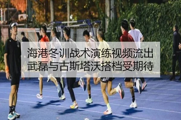 海港冬训战术演练视频流出 武磊与古斯塔沃搭档受期待